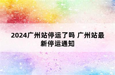 2024广州站停运了吗 广州站最新停运通知